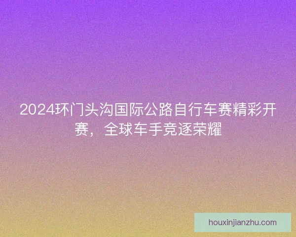 2024环门头沟国际公路自行车赛精彩开赛，全球车手竞逐荣耀