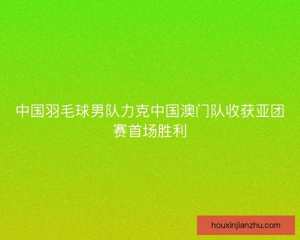 中国羽毛球男队力克中国澳门队收获亚团赛首场胜利