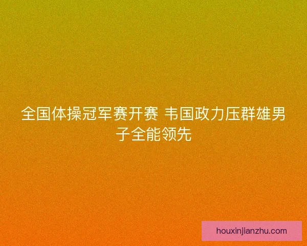 全国体操冠军赛开赛 韦国政力压群雄男子全能领先