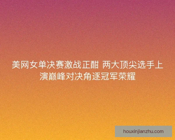 美网女单决赛激战正酣 两大顶尖选手上演巅峰对决角逐冠军荣耀