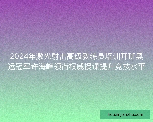2024年激光射击高级教练员培训开班奥运冠军许海峰领衔权威授课提升竞技水平
