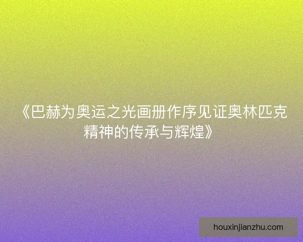 《巴赫为奥运之光画册作序见证奥林匹克精神的传承与辉煌》