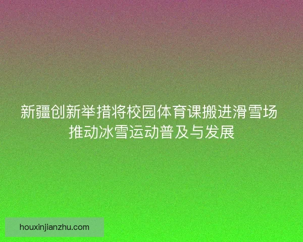新疆创新举措将校园体育课搬进滑雪场 推动冰雪运动普及与发展