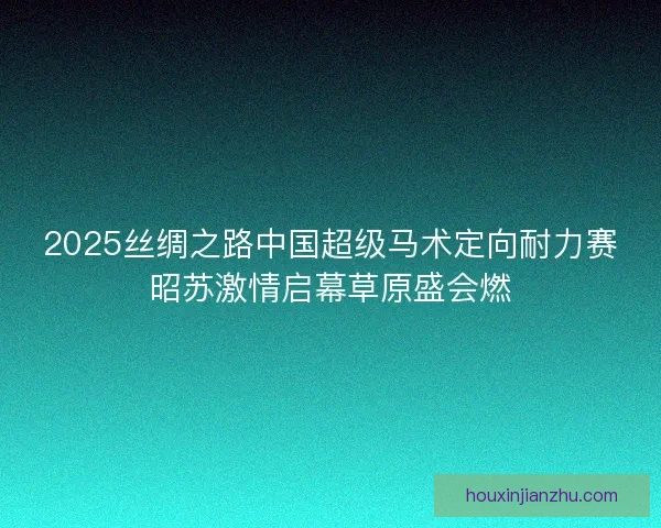 2025丝绸之路中国超级马术定向耐力赛昭苏激情启幕草原盛会燃