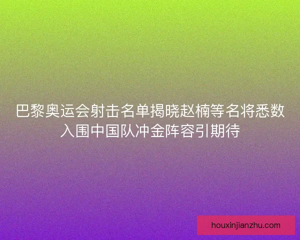 巴黎奥运会射击名单揭晓赵楠等名将悉数入围中国队冲金阵容引期待