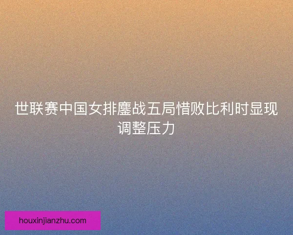 世联赛中国女排鏖战五局惜败比利时显现调整压力