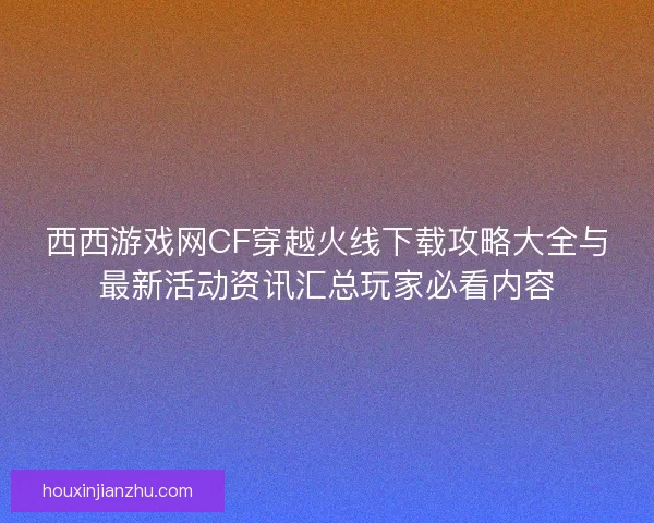 西西游戏网CF穿越火线下载攻略大全与最新活动资讯汇总玩家必看内容