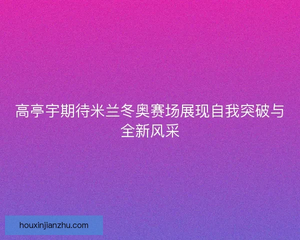 高亭宇期待米兰冬奥赛场展现自我突破与全新风采