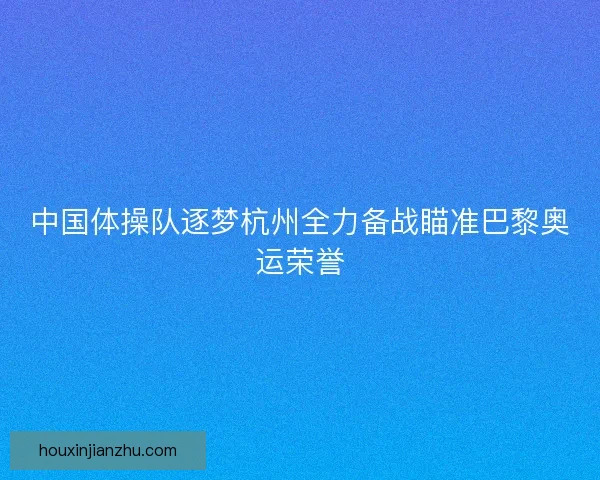 中国体操队逐梦杭州全力备战瞄准巴黎奥运荣誉