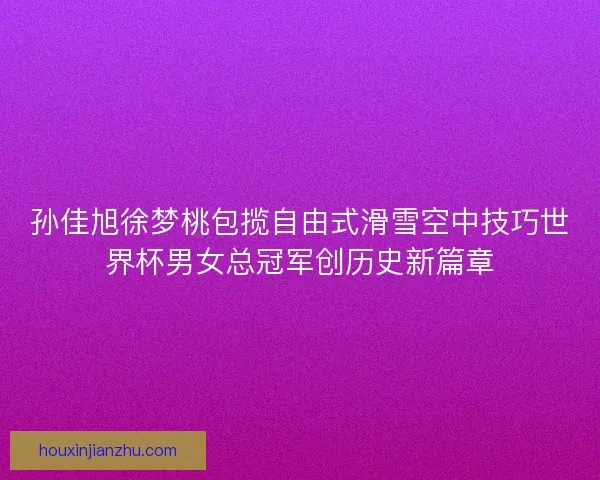 孙佳旭徐梦桃包揽自由式滑雪空中技巧世界杯男女总冠军创历史新篇章