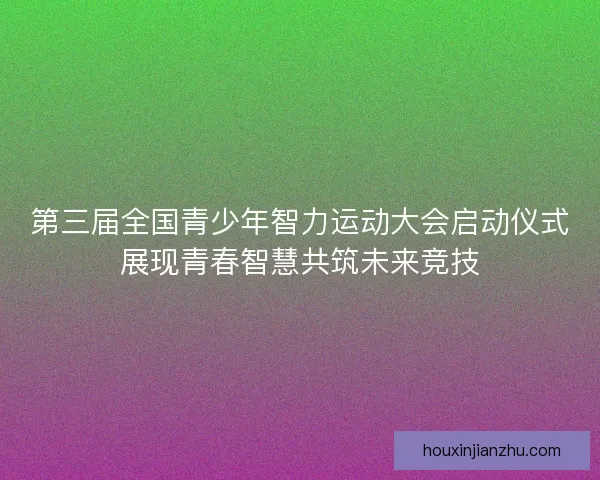 第三届全国青少年智力运动大会启动仪式展现青春智慧共筑未来竞技