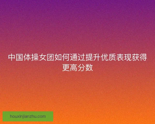 中国体操女团如何通过提升优质表现获得更高分数