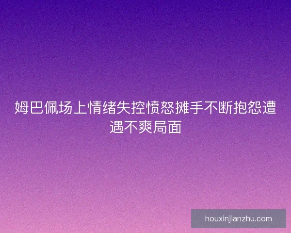 姆巴佩场上情绪失控愤怒摊手不断抱怨遭遇不爽局面