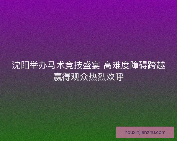 沈阳举办马术竞技盛宴 高难度障碍跨越赢得观众热烈欢呼