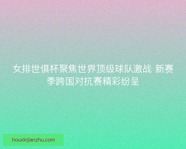 女排世俱杯聚焦世界顶级球队激战 新赛季跨国对抗赛精彩纷呈