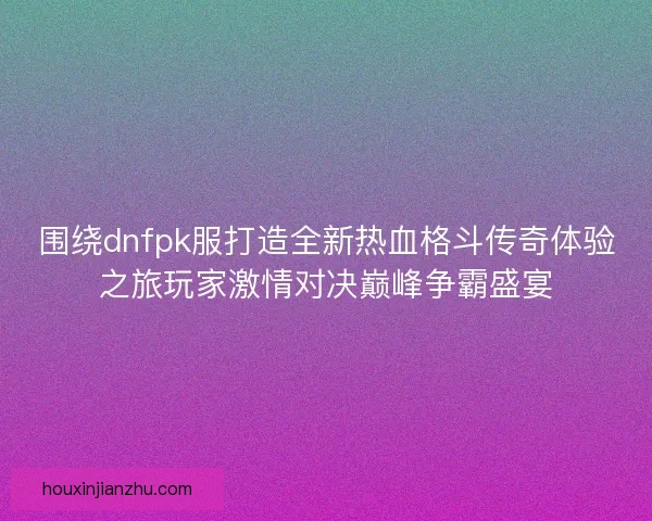 围绕dnfpk服打造全新热血格斗传奇体验之旅玩家激情对决巅峰争霸盛宴