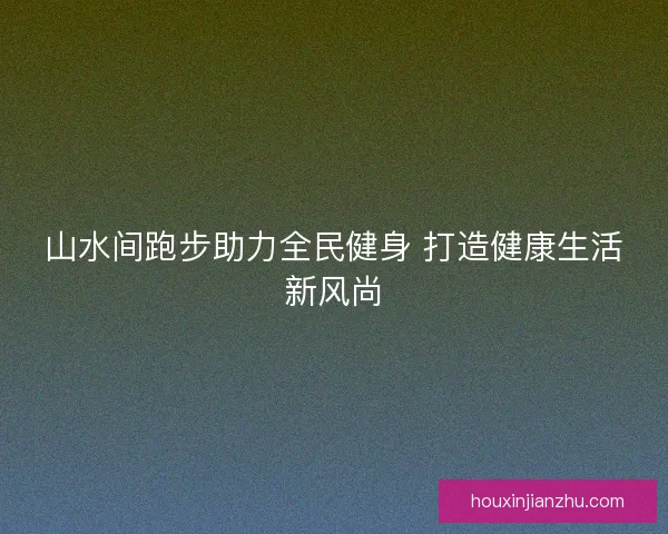 山水间跑步助力全民健身 打造健康生活新风尚