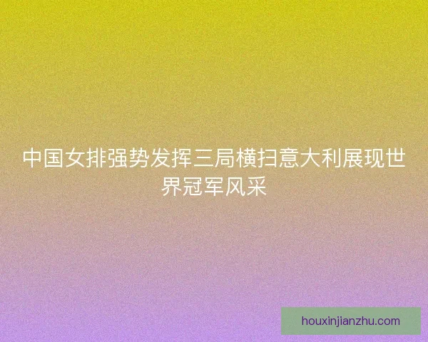 中国女排强势发挥三局横扫意大利展现世界冠军风采